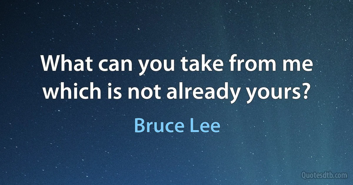 What can you take from me which is not already yours? (Bruce Lee)