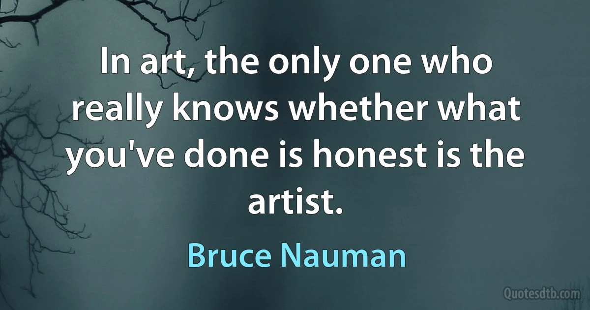 In art, the only one who really knows whether what you've done is honest is the artist. (Bruce Nauman)