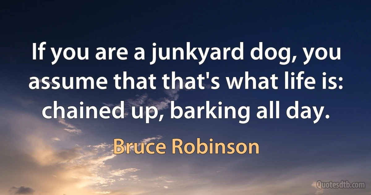 If you are a junkyard dog, you assume that that's what life is: chained up, barking all day. (Bruce Robinson)