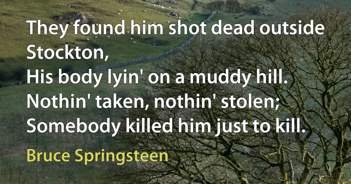 They found him shot dead outside Stockton,
His body lyin' on a muddy hill.
Nothin' taken, nothin' stolen;
Somebody killed him just to kill. (Bruce Springsteen)