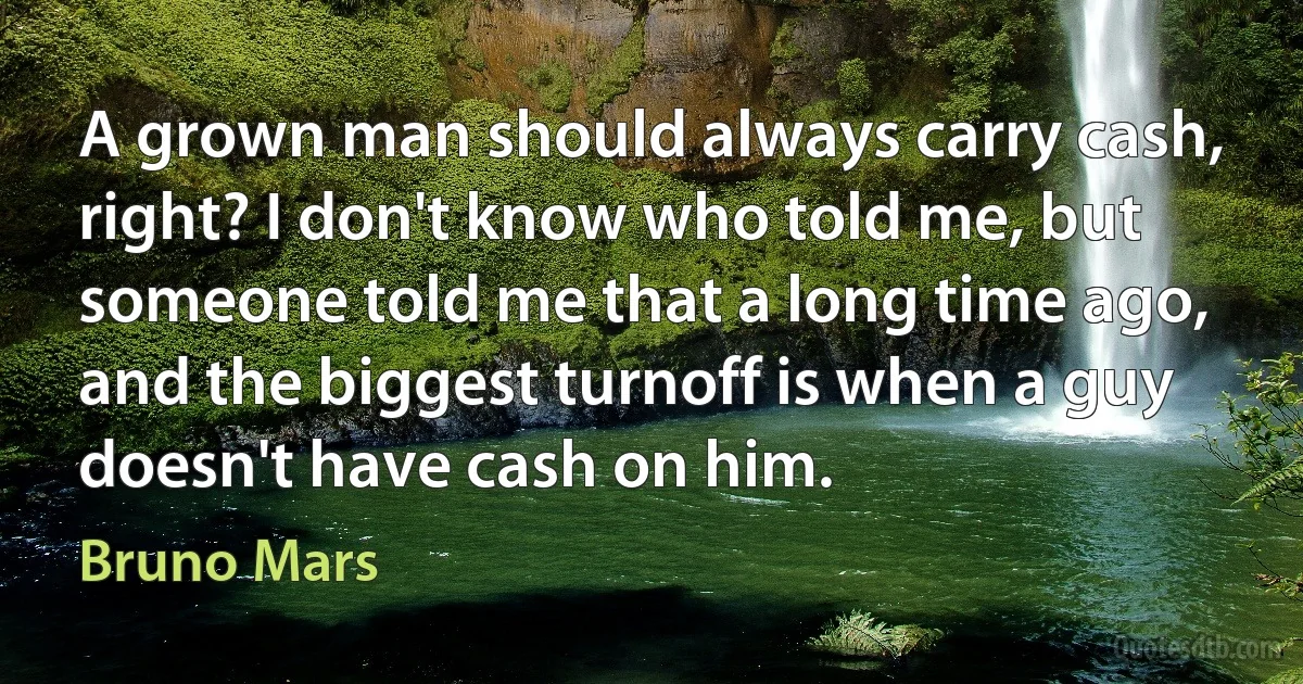 A grown man should always carry cash, right? I don't know who told me, but someone told me that a long time ago, and the biggest turnoff is when a guy doesn't have cash on him. (Bruno Mars)