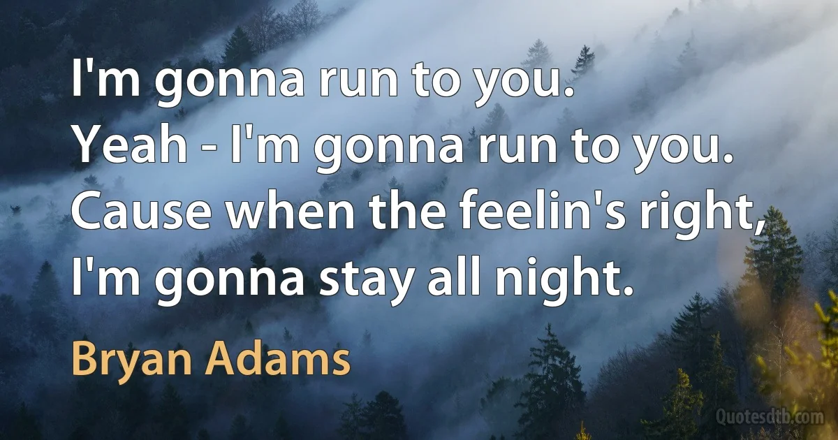 I'm gonna run to you.
Yeah - I'm gonna run to you.
Cause when the feelin's right, I'm gonna stay all night. (Bryan Adams)