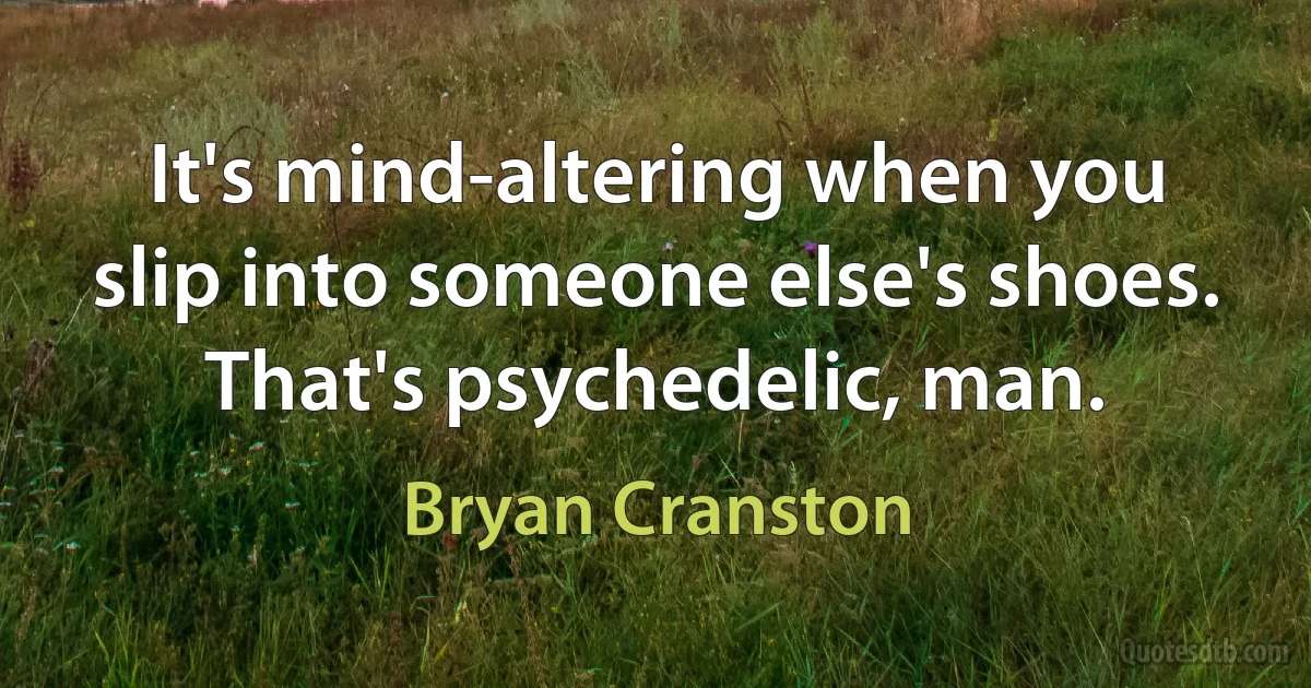 It's mind-altering when you slip into someone else's shoes. That's psychedelic, man. (Bryan Cranston)