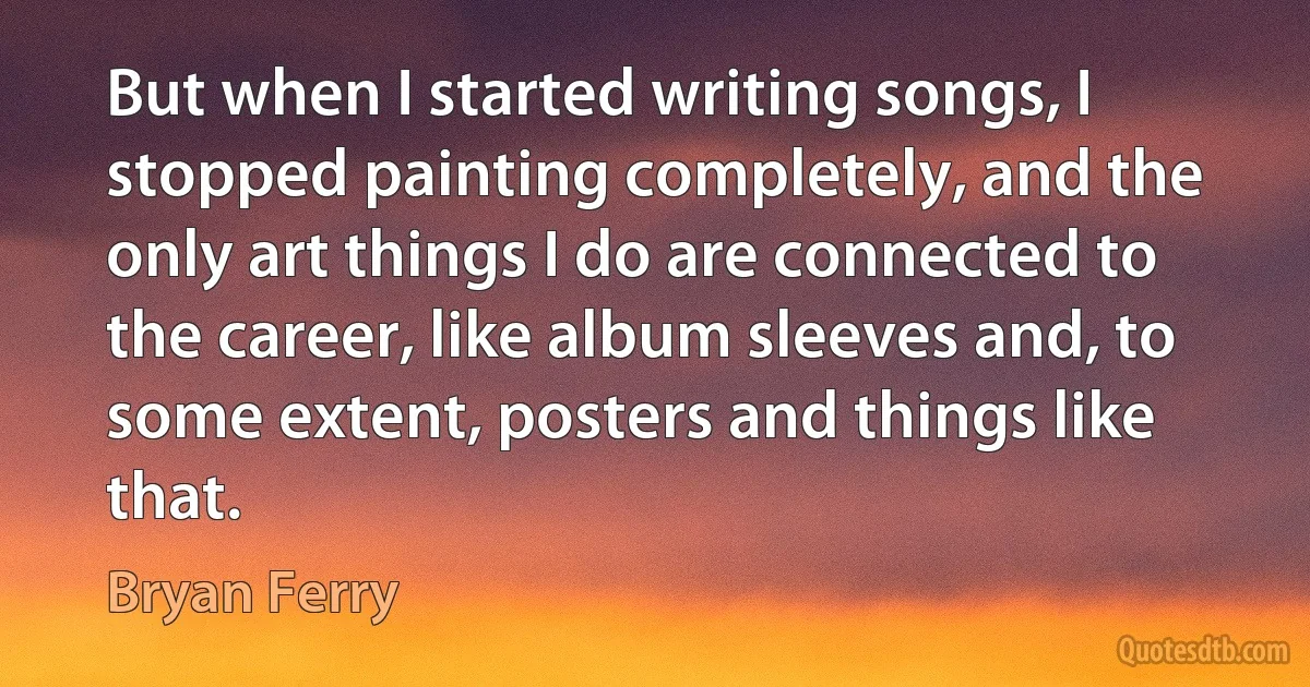 But when I started writing songs, I stopped painting completely, and the only art things I do are connected to the career, like album sleeves and, to some extent, posters and things like that. (Bryan Ferry)