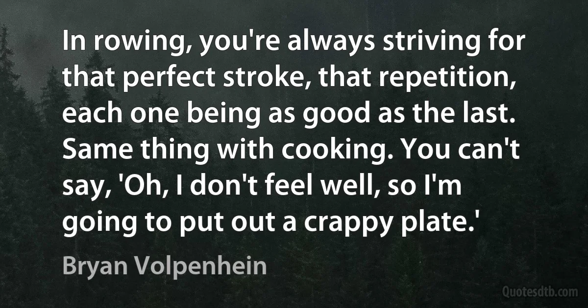 In rowing, you're always striving for that perfect stroke, that repetition, each one being as good as the last. Same thing with cooking. You can't say, 'Oh, I don't feel well, so I'm going to put out a crappy plate.' (Bryan Volpenhein)