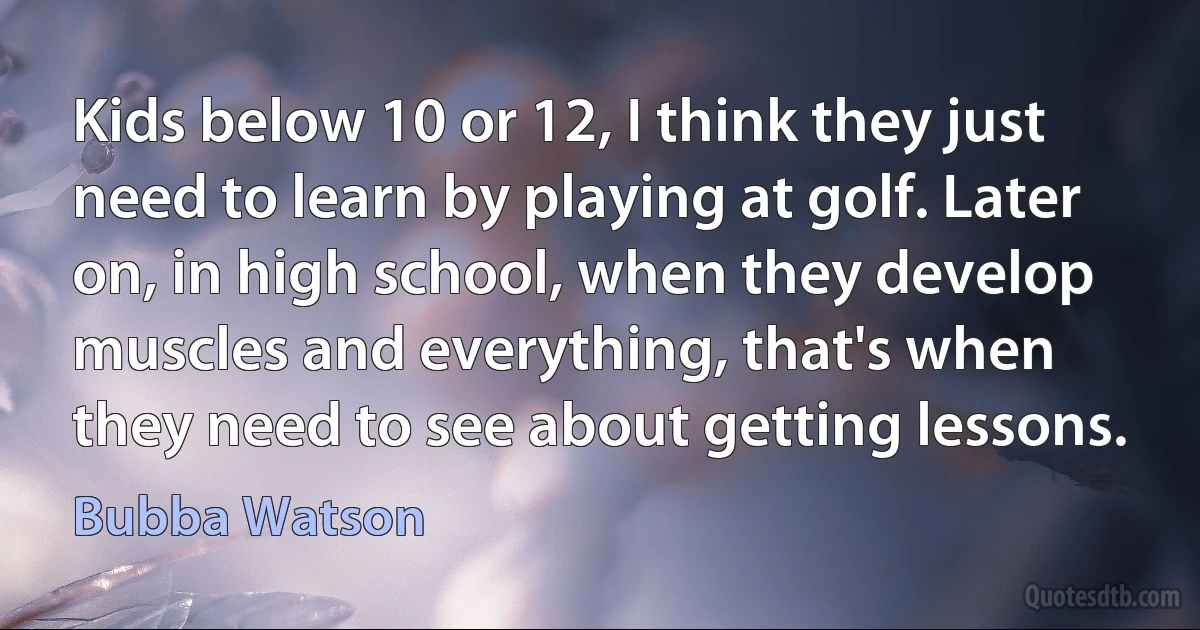 Kids below 10 or 12, I think they just need to learn by playing at golf. Later on, in high school, when they develop muscles and everything, that's when they need to see about getting lessons. (Bubba Watson)