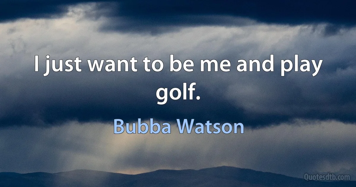 I just want to be me and play golf. (Bubba Watson)