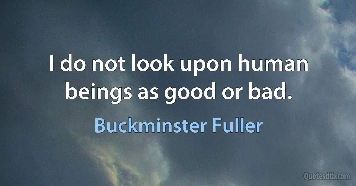 I do not look upon human beings as good or bad. (Buckminster Fuller)