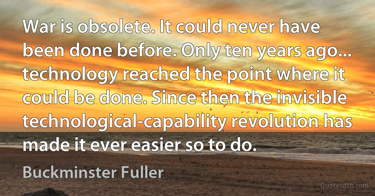 War is obsolete. It could never have been done before. Only ten years ago... technology reached the point where it could be done. Since then the invisible technological-capability revolution has made it ever easier so to do. (Buckminster Fuller)