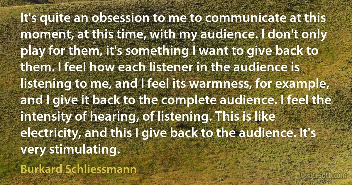 It's quite an obsession to me to communicate at this moment, at this time, with my audience. I don't only play for them, it's something I want to give back to them. I feel how each listener in the audience is listening to me, and I feel its warmness, for example, and I give it back to the complete audience. I feel the intensity of hearing, of listening. This is like electricity, and this I give back to the audience. It's very stimulating. (Burkard Schliessmann)