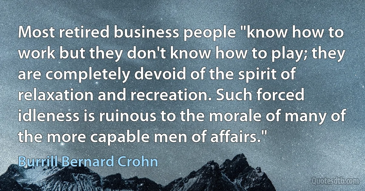 Most retired business people "know how to work but they don't know how to play; they are completely devoid of the spirit of relaxation and recreation. Such forced idleness is ruinous to the morale of many of the more capable men of affairs." (Burrill Bernard Crohn)