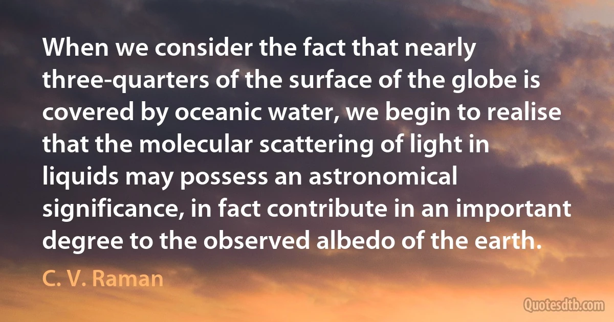 When we consider the fact that nearly three-quarters of the surface of the globe is covered by oceanic water, we begin to realise that the molecular scattering of light in liquids may possess an astronomical significance, in fact contribute in an important degree to the observed albedo of the earth. (C. V. Raman)