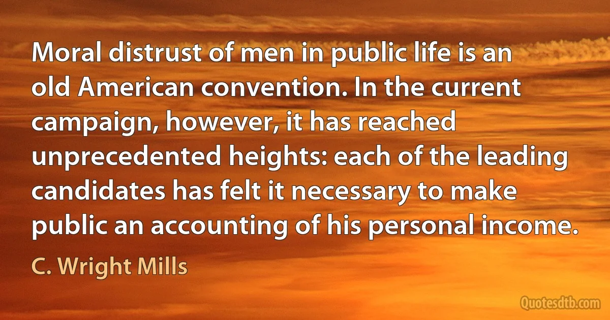 Moral distrust of men in public life is an old American convention. In the current campaign, however, it has reached unprecedented heights: each of the leading candidates has felt it necessary to make public an accounting of his personal income. (C. Wright Mills)