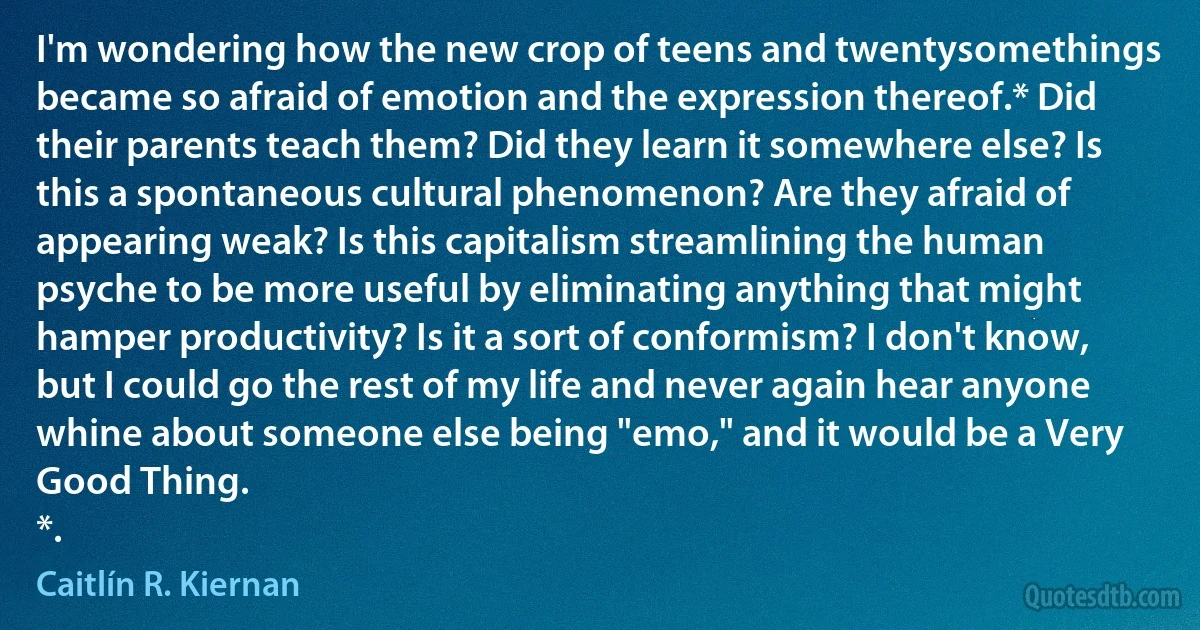 I'm wondering how the new crop of teens and twentysomethings became so afraid of emotion and the expression thereof.* Did their parents teach them? Did they learn it somewhere else? Is this a spontaneous cultural phenomenon? Are they afraid of appearing weak? Is this capitalism streamlining the human psyche to be more useful by eliminating anything that might hamper productivity? Is it a sort of conformism? I don't know, but I could go the rest of my life and never again hear anyone whine about someone else being "emo," and it would be a Very Good Thing.
*. (Caitlín R. Kiernan)