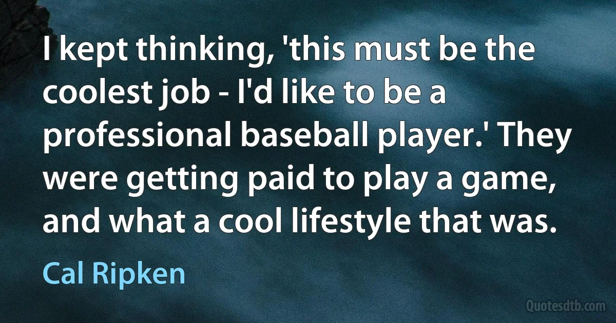 I kept thinking, 'this must be the coolest job - I'd like to be a professional baseball player.' They were getting paid to play a game, and what a cool lifestyle that was. (Cal Ripken)