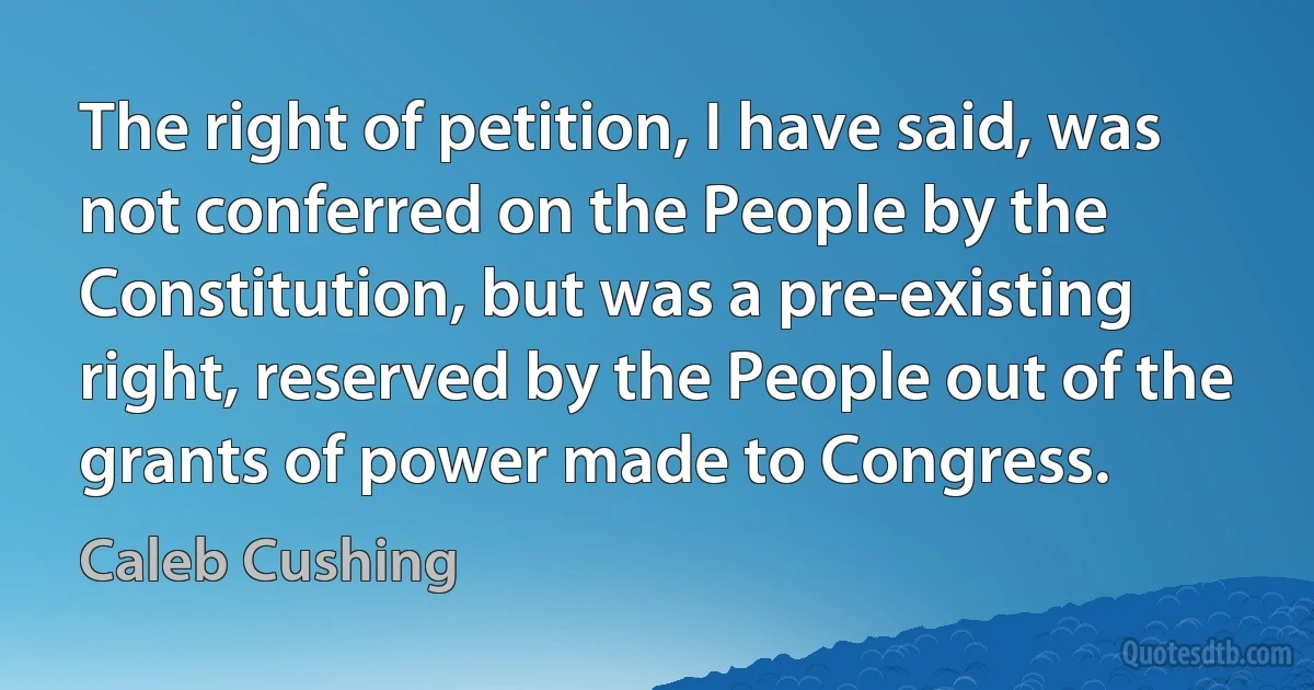 The right of petition, I have said, was not conferred on the People by the Constitution, but was a pre-existing right, reserved by the People out of the grants of power made to Congress. (Caleb Cushing)