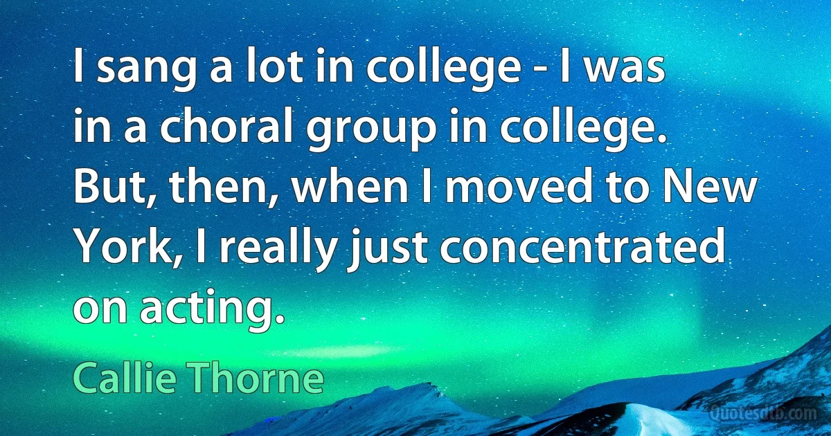 I sang a lot in college - I was in a choral group in college. But, then, when I moved to New York, I really just concentrated on acting. (Callie Thorne)