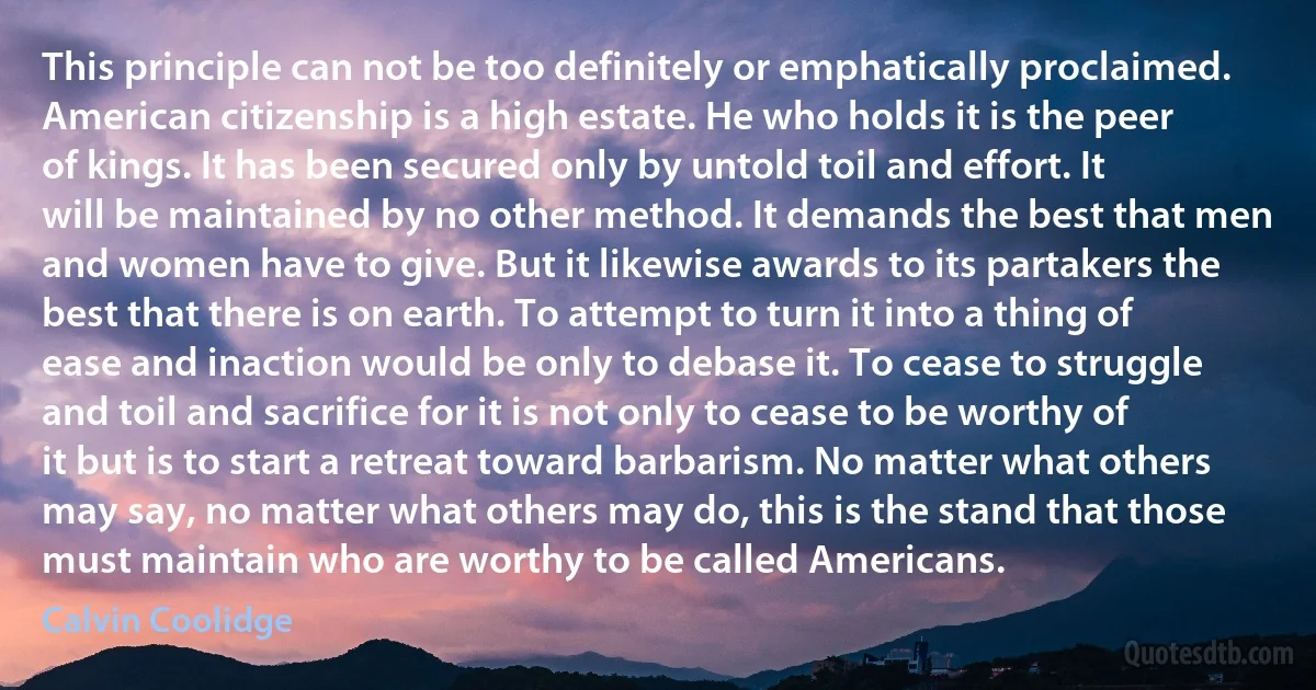 This principle can not be too definitely or emphatically proclaimed. American citizenship is a high estate. He who holds it is the peer of kings. It has been secured only by untold toil and effort. It will be maintained by no other method. It demands the best that men and women have to give. But it likewise awards to its partakers the best that there is on earth. To attempt to turn it into a thing of ease and inaction would be only to debase it. To cease to struggle and toil and sacrifice for it is not only to cease to be worthy of it but is to start a retreat toward barbarism. No matter what others may say, no matter what others may do, this is the stand that those must maintain who are worthy to be called Americans. (Calvin Coolidge)