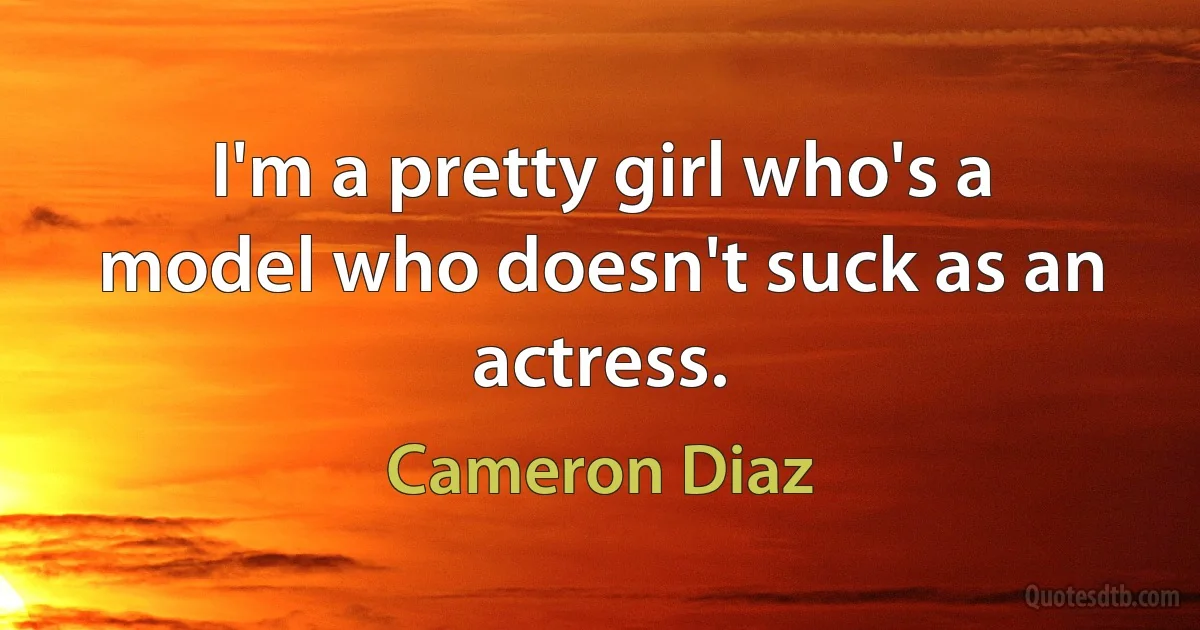 I'm a pretty girl who's a model who doesn't suck as an actress. (Cameron Diaz)