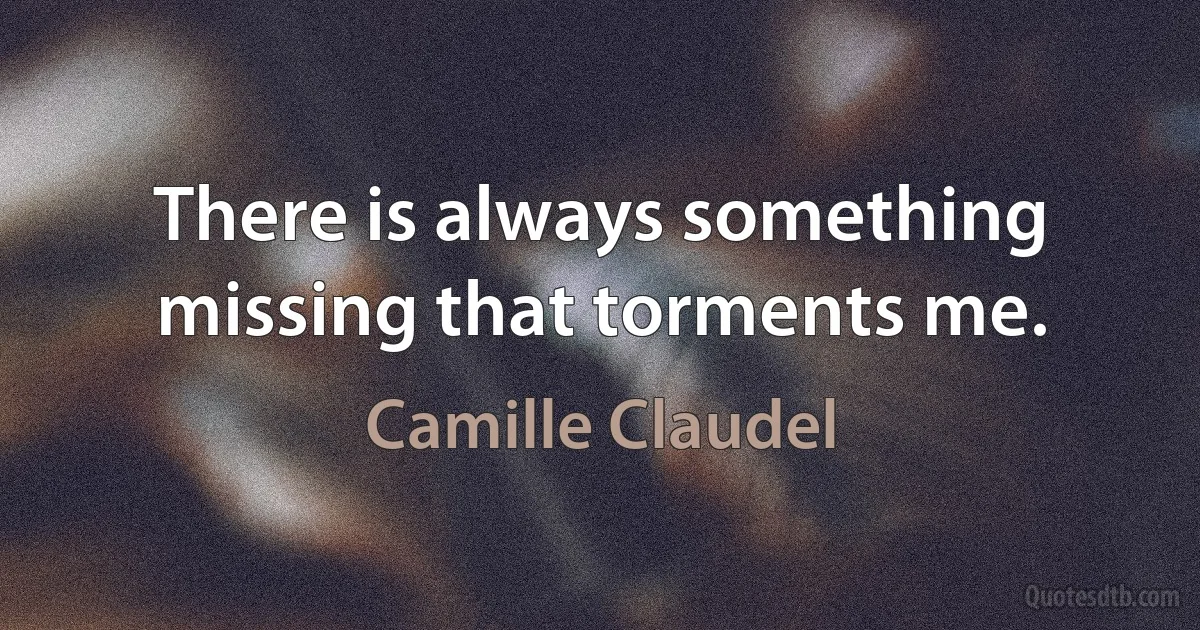 There is always something missing that torments me. (Camille Claudel)