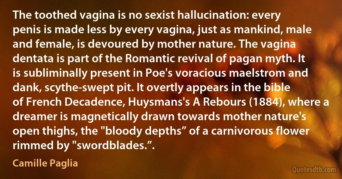 The toothed vagina is no sexist hallucination: every penis is made less by every vagina, just as mankind, male and female, is devoured by mother nature. The vagina dentata is part of the Romantic revival of pagan myth. It is subliminally present in Poe's voracious maelstrom and dank, scythe-swept pit. It overtly appears in the bible of French Decadence, Huysmans's A Rebours (1884), where a dreamer is magnetically drawn towards mother nature's open thighs, the "bloody depths” of a carnivorous flower rimmed by "swordblades.”. (Camille Paglia)