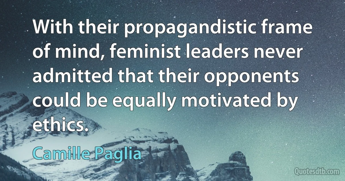 With their propagandistic frame of mind, feminist leaders never admitted that their opponents could be equally motivated by ethics. (Camille Paglia)