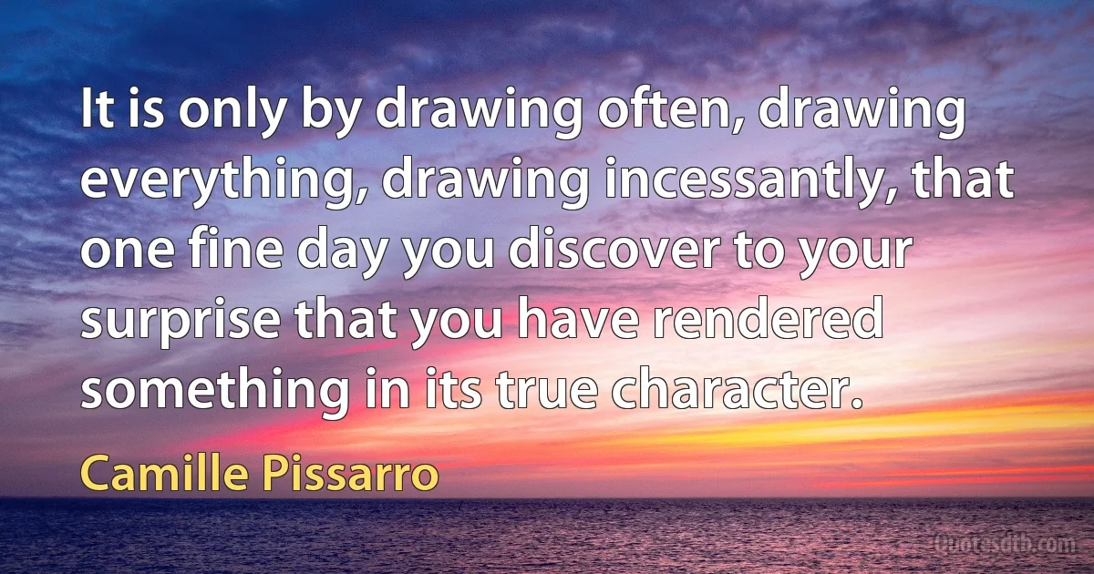 It is only by drawing often, drawing everything, drawing incessantly, that one fine day you discover to your surprise that you have rendered something in its true character. (Camille Pissarro)