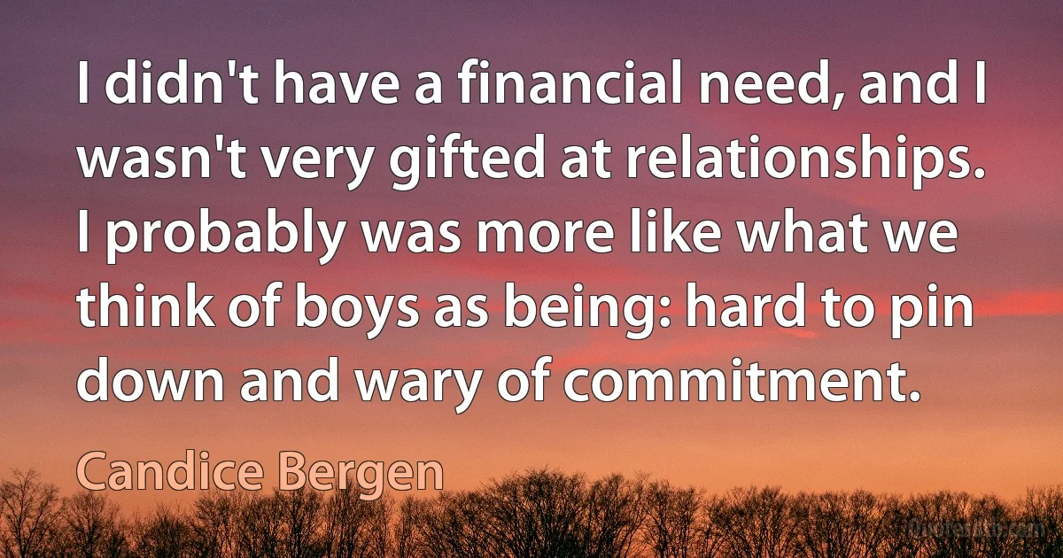 I didn't have a financial need, and I wasn't very gifted at relationships. I probably was more like what we think of boys as being: hard to pin down and wary of commitment. (Candice Bergen)