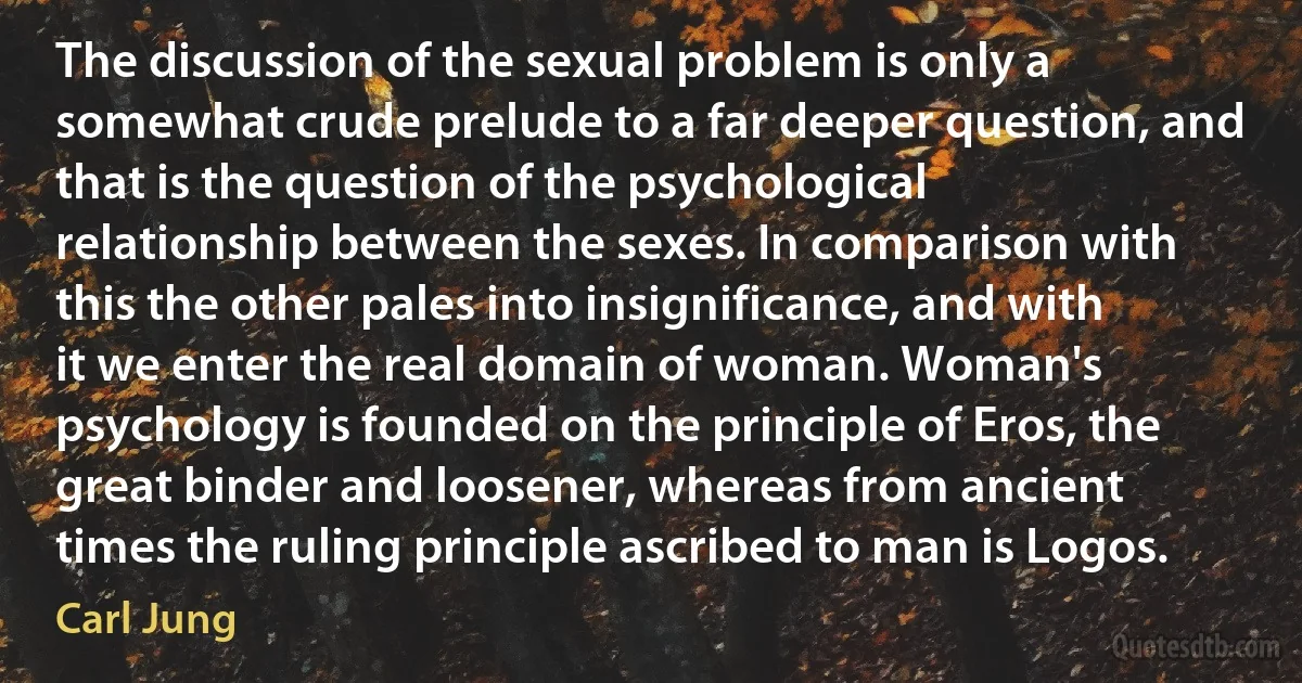 The discussion of the sexual problem is only a somewhat crude prelude to a far deeper question, and that is the question of the psychological relationship between the sexes. In comparison with this the other pales into insignificance, and with it we enter the real domain of woman. Woman's psychology is founded on the principle of Eros, the great binder and loosener, whereas from ancient times the ruling principle ascribed to man is Logos. (Carl Jung)