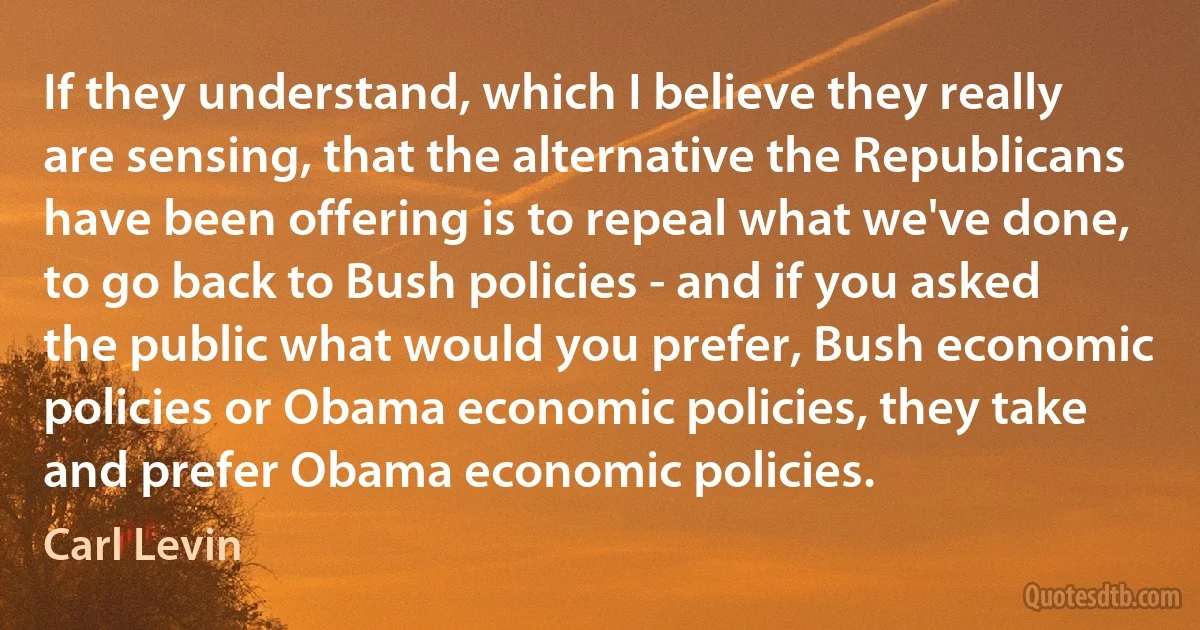 If they understand, which I believe they really are sensing, that the alternative the Republicans have been offering is to repeal what we've done, to go back to Bush policies - and if you asked the public what would you prefer, Bush economic policies or Obama economic policies, they take and prefer Obama economic policies. (Carl Levin)