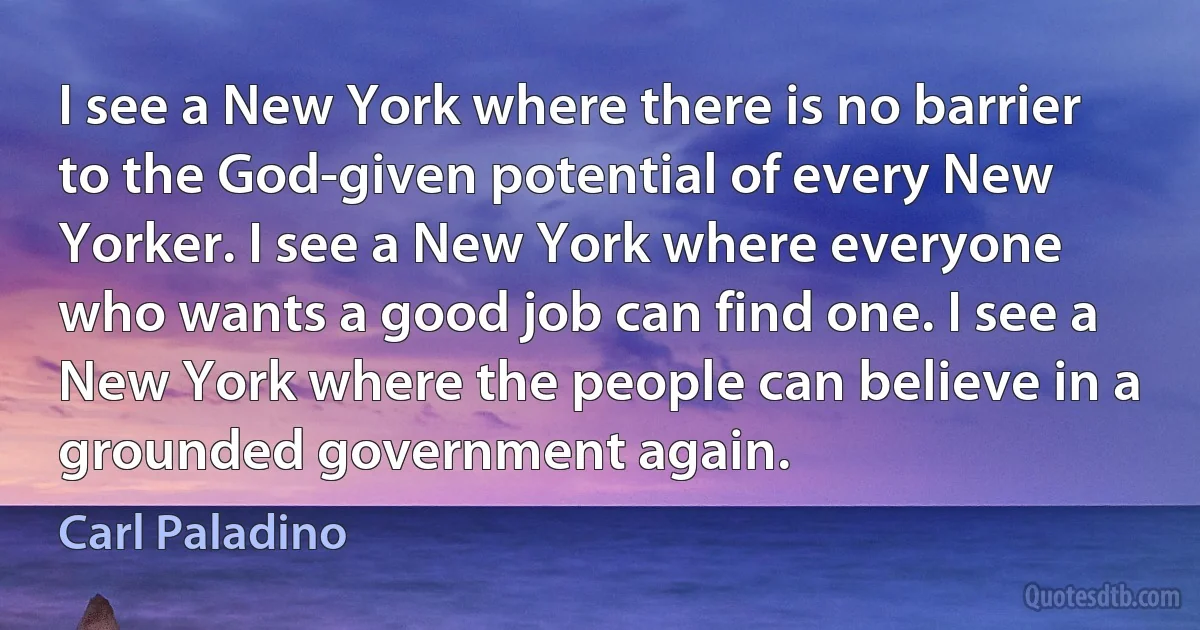 I see a New York where there is no barrier to the God-given potential of every New Yorker. I see a New York where everyone who wants a good job can find one. I see a New York where the people can believe in a grounded government again. (Carl Paladino)