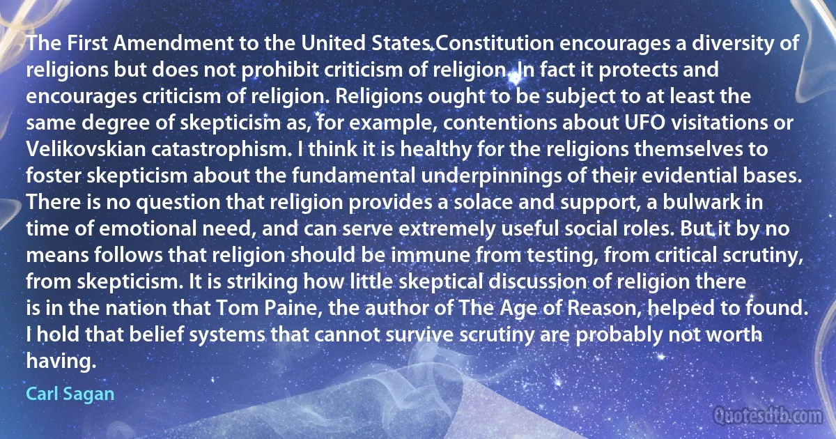 The First Amendment to the United States Constitution encourages a diversity of religions but does not prohibit criticism of religion. In fact it protects and encourages criticism of religion. Religions ought to be subject to at least the same degree of skepticism as, for example, contentions about UFO visitations or Velikovskian catastrophism. I think it is healthy for the religions themselves to foster skepticism about the fundamental underpinnings of their evidential bases. There is no question that religion provides a solace and support, a bulwark in time of emotional need, and can serve extremely useful social roles. But it by no means follows that religion should be immune from testing, from critical scrutiny, from skepticism. It is striking how little skeptical discussion of religion there is in the nation that Tom Paine, the author of The Age of Reason, helped to found. I hold that belief systems that cannot survive scrutiny are probably not worth having. (Carl Sagan)