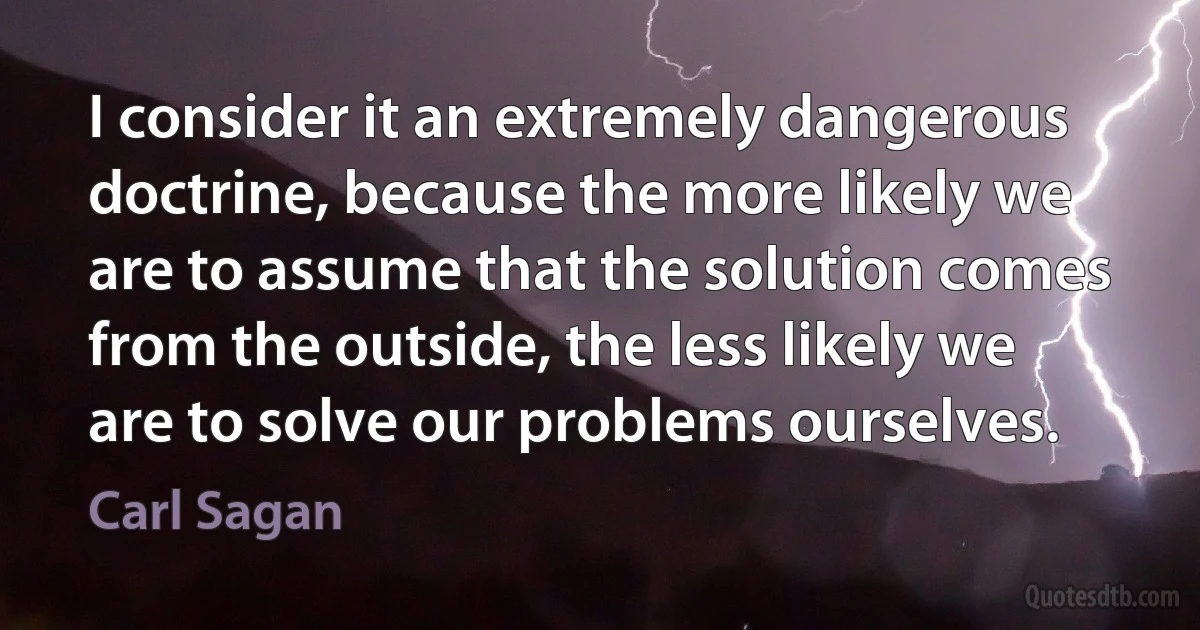 I consider it an extremely dangerous doctrine, because the more likely we are to assume that the solution comes from the outside, the less likely we are to solve our problems ourselves. (Carl Sagan)