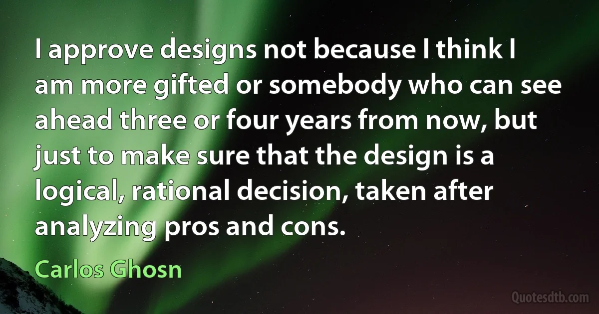 I approve designs not because I think I am more gifted or somebody who can see ahead three or four years from now, but just to make sure that the design is a logical, rational decision, taken after analyzing pros and cons. (Carlos Ghosn)