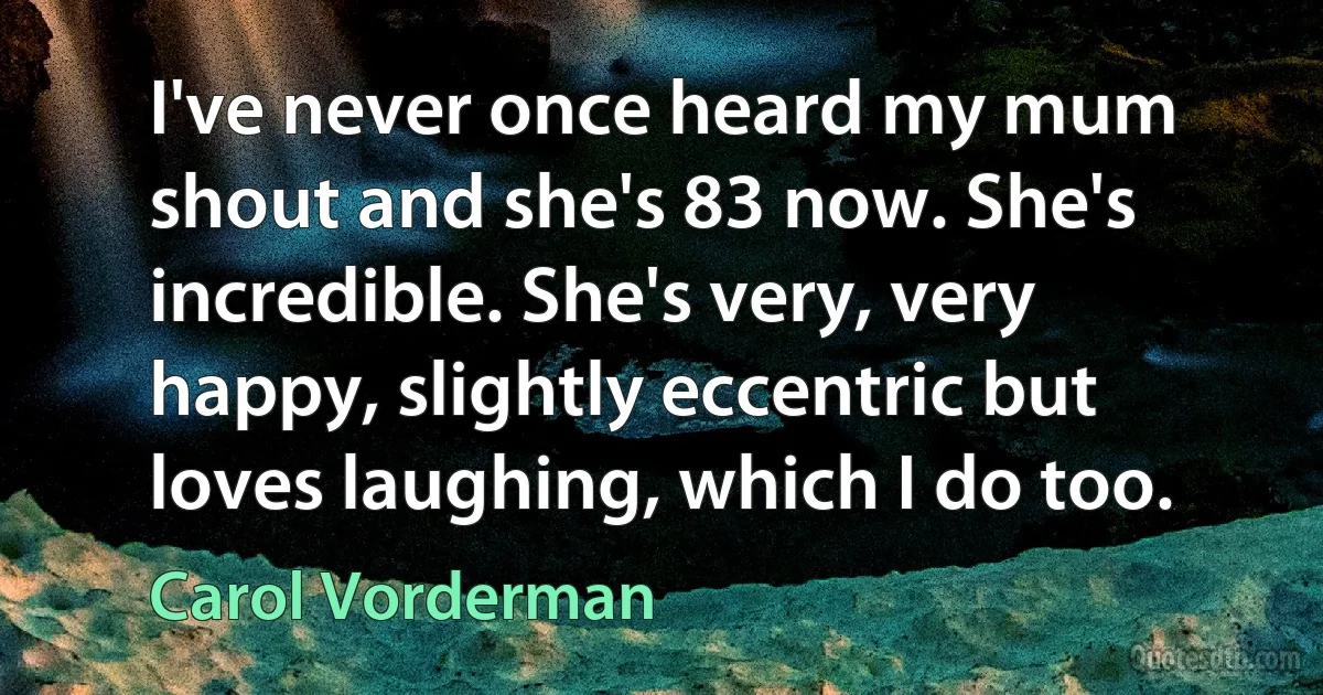 I've never once heard my mum shout and she's 83 now. She's incredible. She's very, very happy, slightly eccentric but loves laughing, which I do too. (Carol Vorderman)