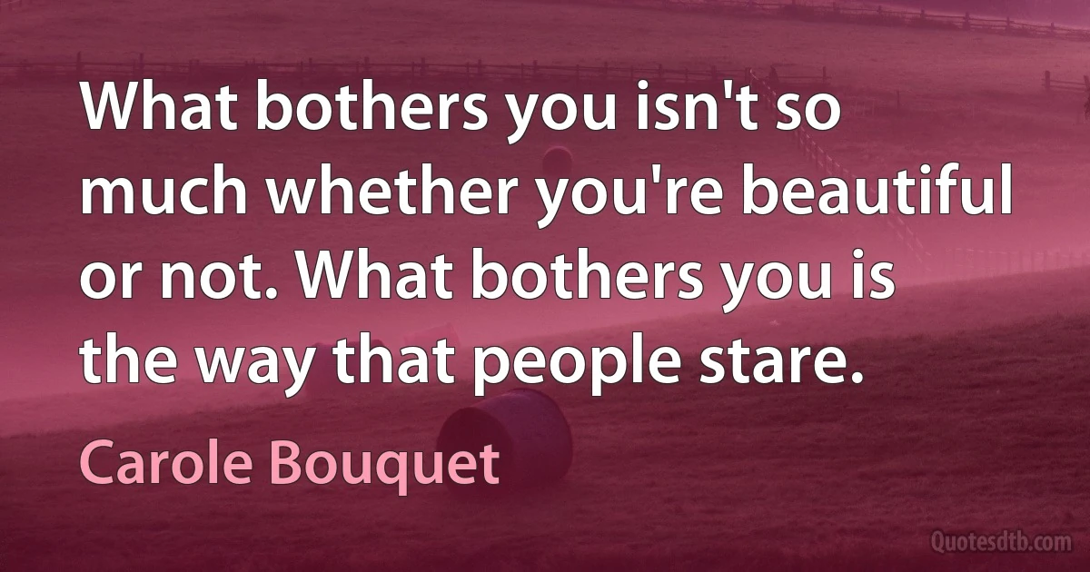 What bothers you isn't so much whether you're beautiful or not. What bothers you is the way that people stare. (Carole Bouquet)