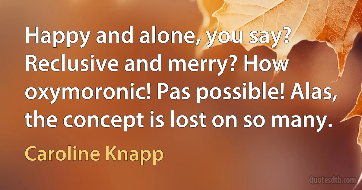 Happy and alone, you say? Reclusive and merry? How oxymoronic! Pas possible! Alas, the concept is lost on so many. (Caroline Knapp)