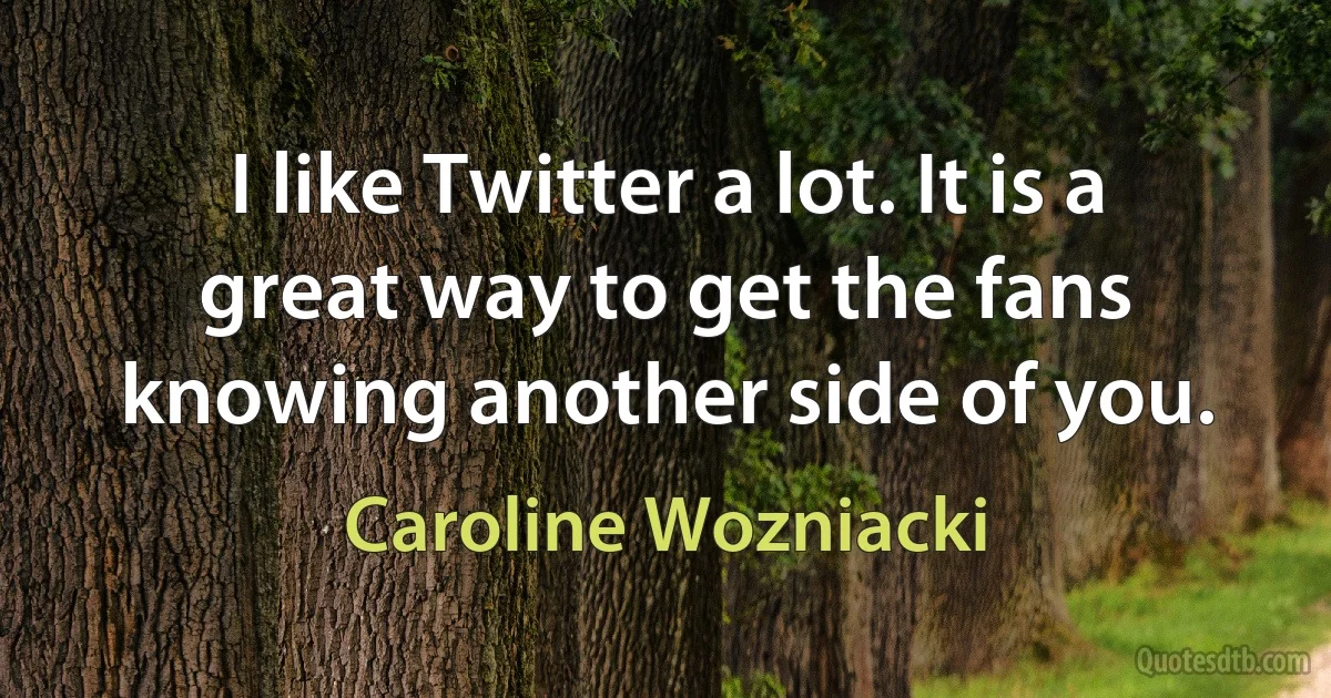 I like Twitter a lot. It is a great way to get the fans knowing another side of you. (Caroline Wozniacki)