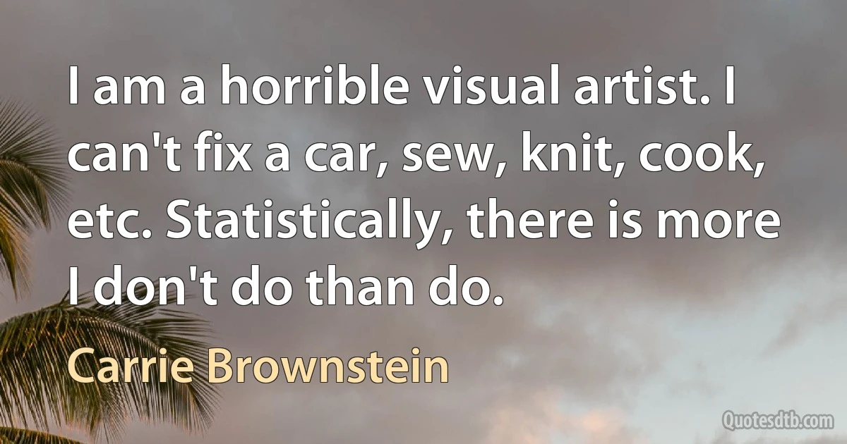 I am a horrible visual artist. I can't fix a car, sew, knit, cook, etc. Statistically, there is more I don't do than do. (Carrie Brownstein)