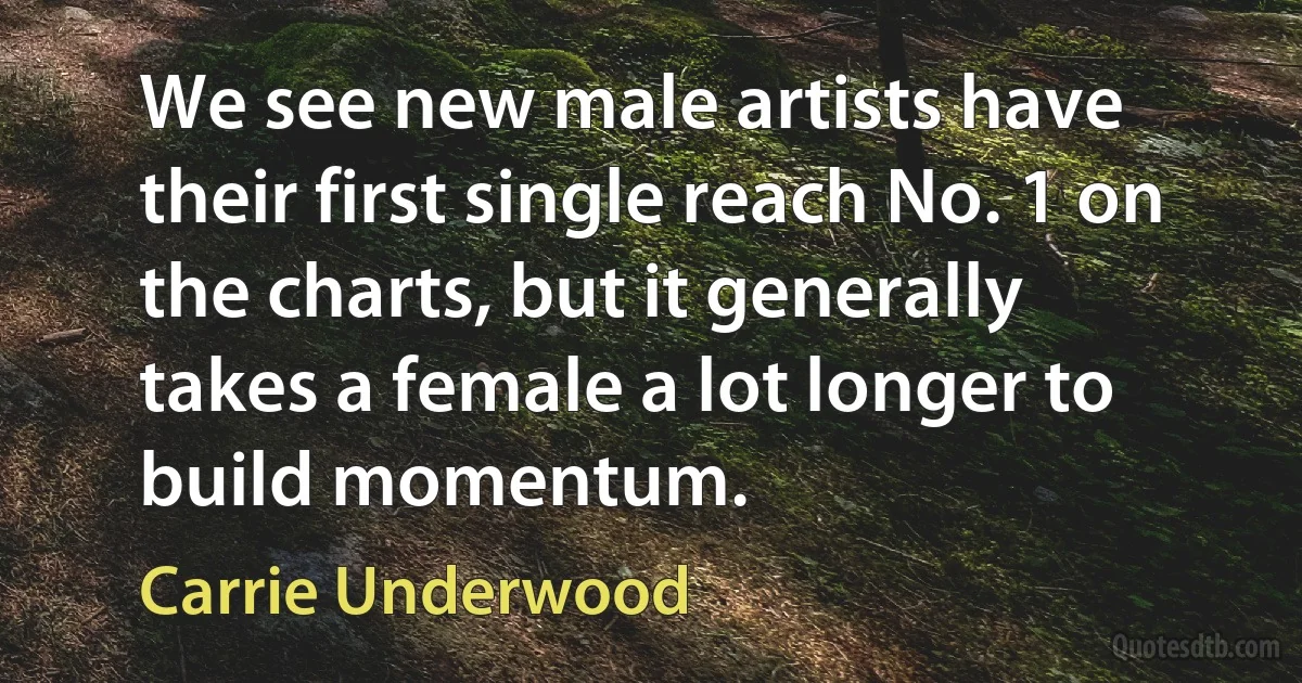 We see new male artists have their first single reach No. 1 on the charts, but it generally takes a female a lot longer to build momentum. (Carrie Underwood)