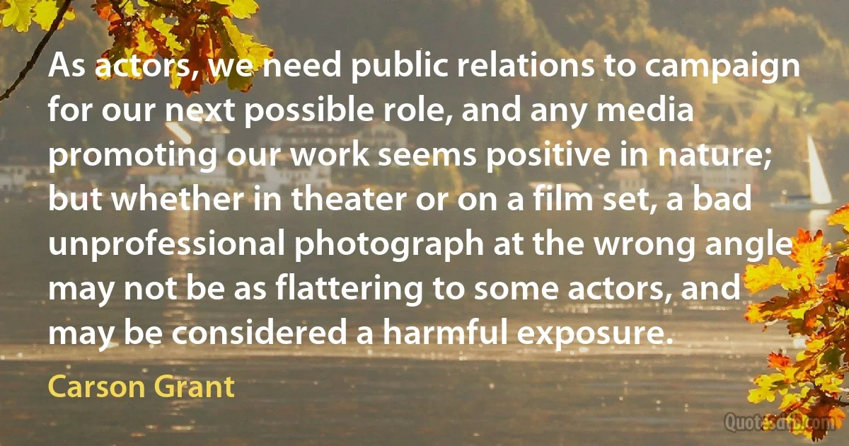 As actors, we need public relations to campaign for our next possible role, and any media promoting our work seems positive in nature; but whether in theater or on a film set, a bad unprofessional photograph at the wrong angle may not be as flattering to some actors, and may be considered a harmful exposure. (Carson Grant)