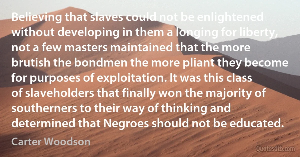 Believing that slaves could not be enlightened without developing in them a longing for liberty, not a few masters maintained that the more brutish the bondmen the more pliant they become for purposes of exploitation. It was this class of slaveholders that finally won the majority of southerners to their way of thinking and determined that Negroes should not be educated. (Carter Woodson)