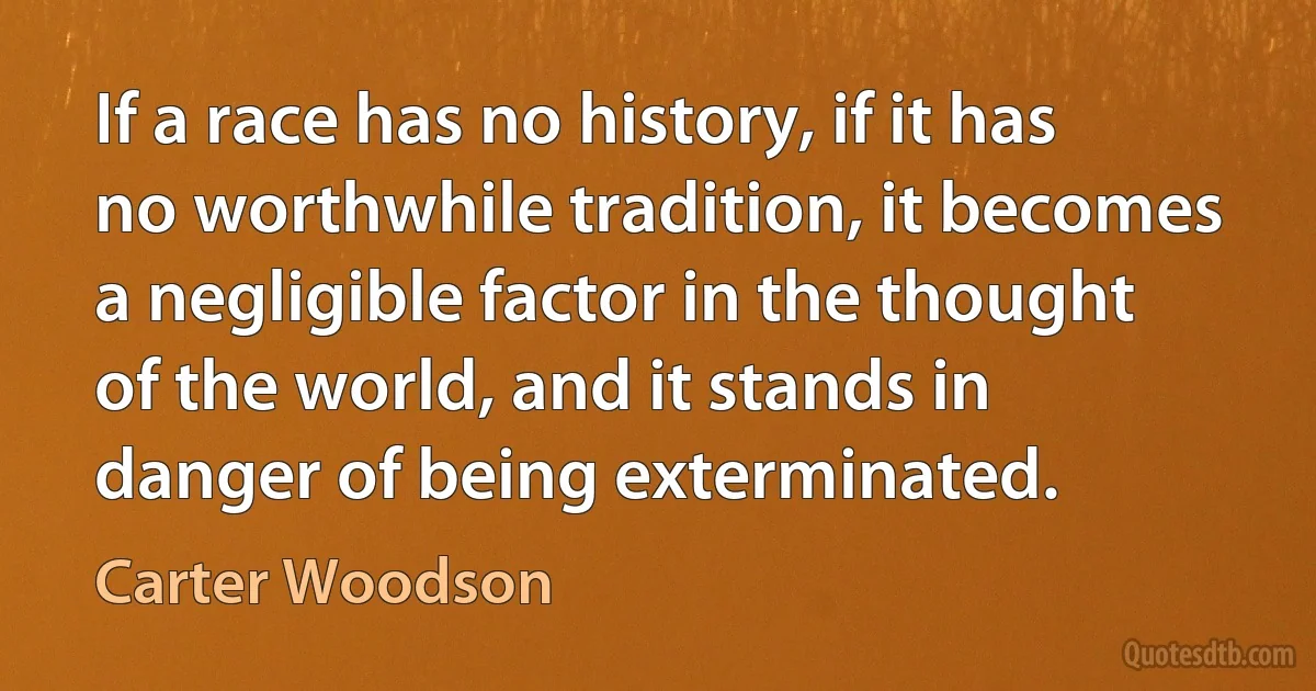 If a race has no history, if it has no worthwhile tradition, it becomes a negligible factor in the thought of the world, and it stands in danger of being exterminated. (Carter Woodson)