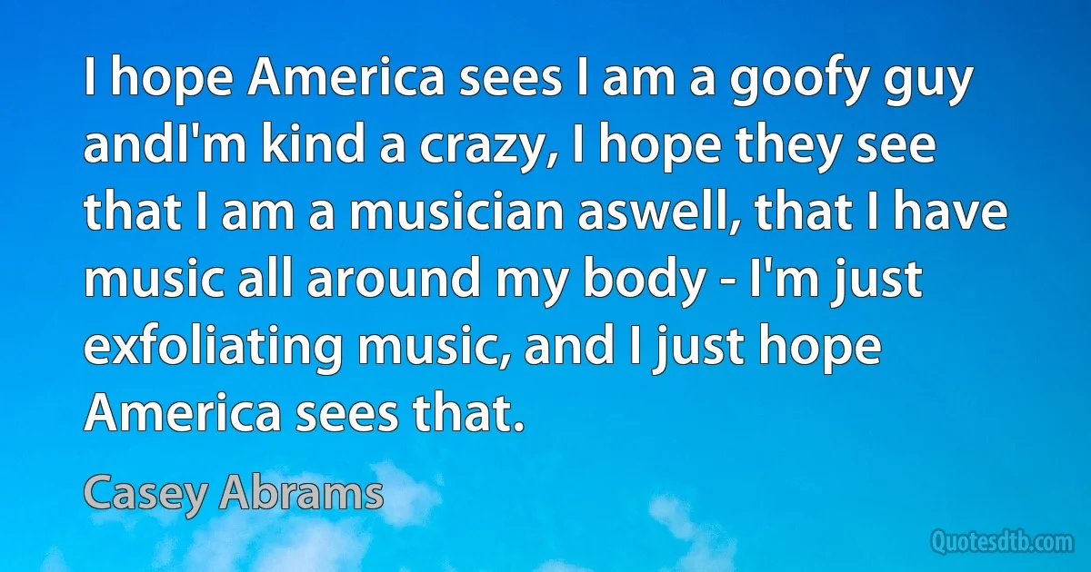 I hope America sees I am a goofy guy andI'm kind a crazy, I hope they see that I am a musician aswell, that I have music all around my body - I'm just exfoliating music, and I just hope America sees that. (Casey Abrams)