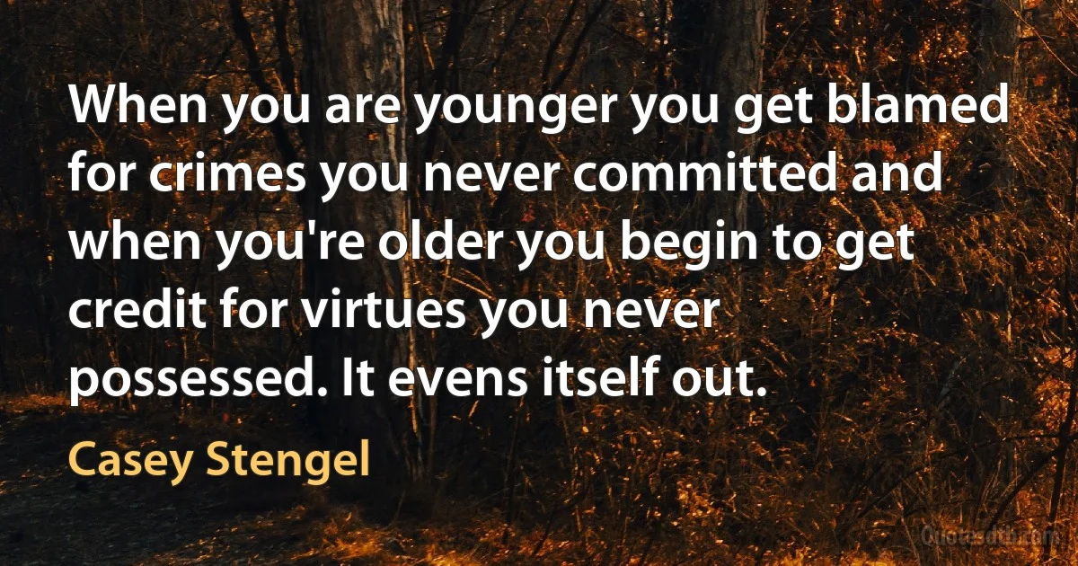 When you are younger you get blamed for crimes you never committed and when you're older you begin to get credit for virtues you never possessed. It evens itself out. (Casey Stengel)