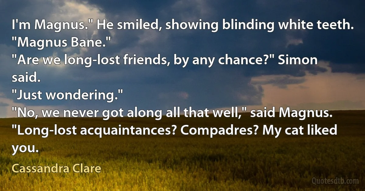 I'm Magnus." He smiled, showing blinding white teeth.
"Magnus Bane."
"Are we long-lost friends, by any chance?" Simon said.
"Just wondering."
"No, we never got along all that well," said Magnus.
"Long-lost acquaintances? Compadres? My cat liked you. (Cassandra Clare)