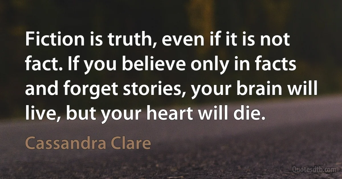 Fiction is truth, even if it is not fact. If you believe only in facts and forget stories, your brain will live, but your heart will die. (Cassandra Clare)