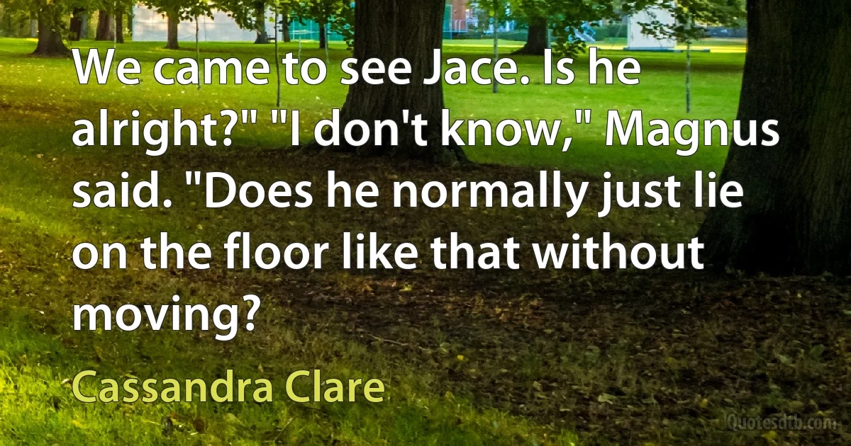 We came to see Jace. Is he alright?" "I don't know," Magnus said. "Does he normally just lie on the floor like that without moving? (Cassandra Clare)