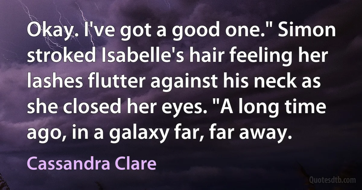 Okay. I've got a good one." Simon stroked Isabelle's hair feeling her lashes flutter against his neck as she closed her eyes. "A long time ago, in a galaxy far, far away. (Cassandra Clare)