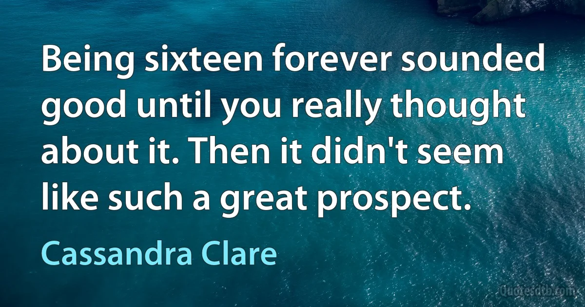 Being sixteen forever sounded good until you really thought about it. Then it didn't seem like such a great prospect. (Cassandra Clare)